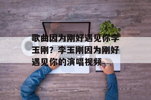 歌曲因为刚好遇见你李玉刚？李玉刚因为刚好遇见你的演唱视频-第1张图片-