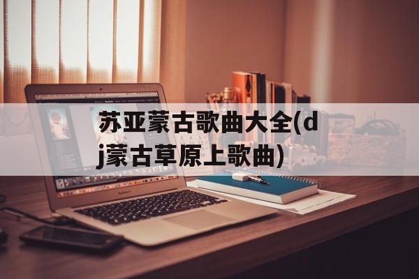 苏亚蒙古歌曲大全(dj蒙古草原上歌曲)-第1张图片-