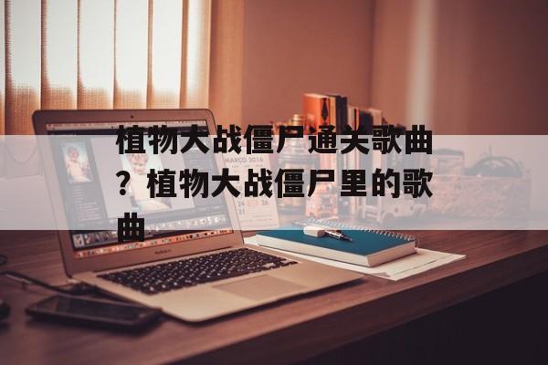 植物大战僵尸通关歌曲？植物大战僵尸里的歌曲-第1张图片-