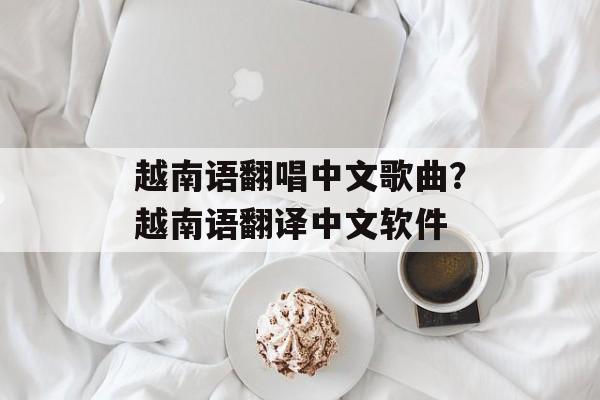 越南语翻唱中文歌曲？越南语翻译中文软件-第1张图片-