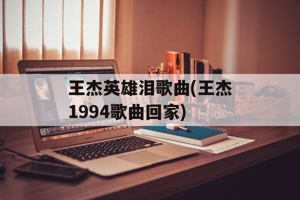 王杰英雄泪歌曲(王杰1994歌曲回家)-第1张图片-