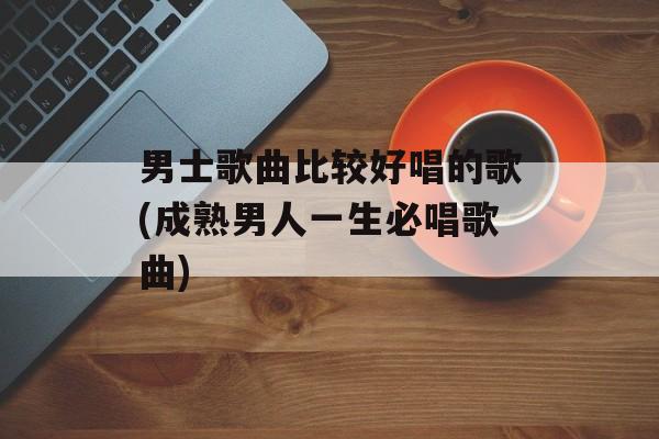 男士歌曲比较好唱的歌(成熟男人一生必唱歌曲)-第1张图片-