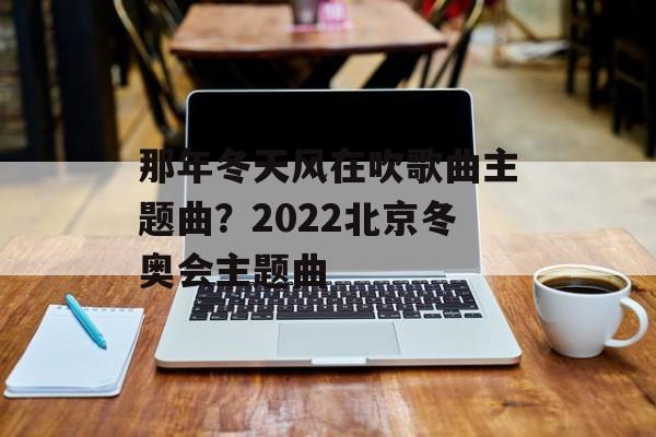 那年冬天风在吹歌曲主题曲？2022北京冬奥会主题曲-第1张图片-