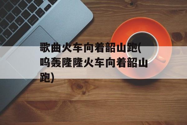 歌曲火车向着韶山跑(呜轰隆隆火车向着韶山跑)-第1张图片-