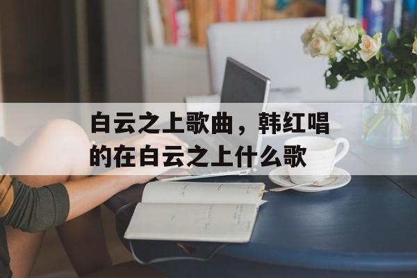 白云之上歌曲，韩红唱的在白云之上什么歌-第1张图片-