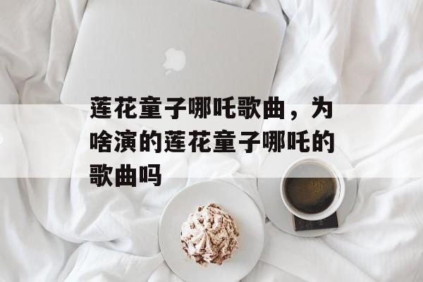 莲花童子哪吒歌曲，为啥演的莲花童子哪吒的歌曲吗-第1张图片-