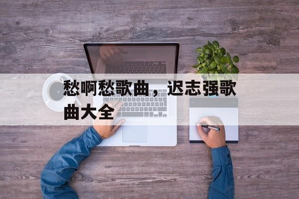 愁啊愁歌曲，迟志强歌曲大全-第1张图片-