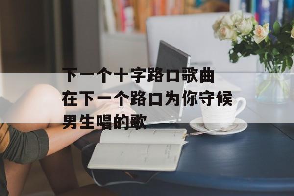下一个十字路口歌曲 在下一个路口为你守候男生唱的歌-第1张图片-