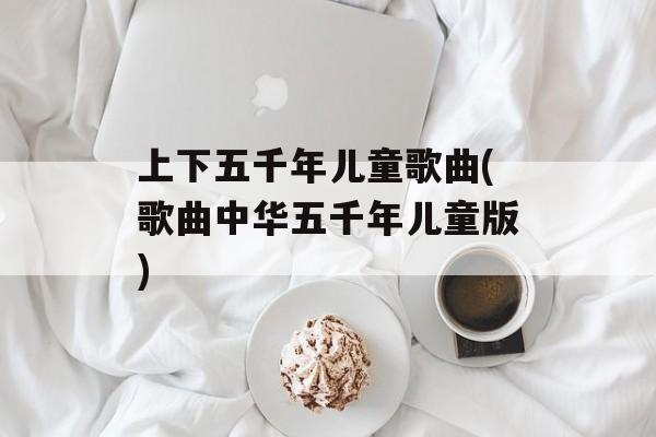 上下五千年儿童歌曲(歌曲中华五千年儿童版)-第1张图片-