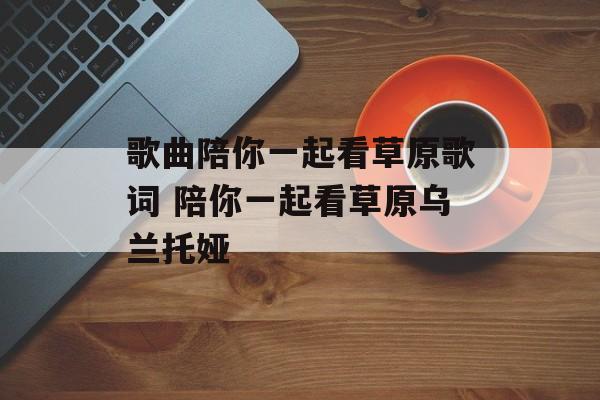歌曲陪你一起看草原歌词 陪你一起看草原乌兰托娅-第1张图片-