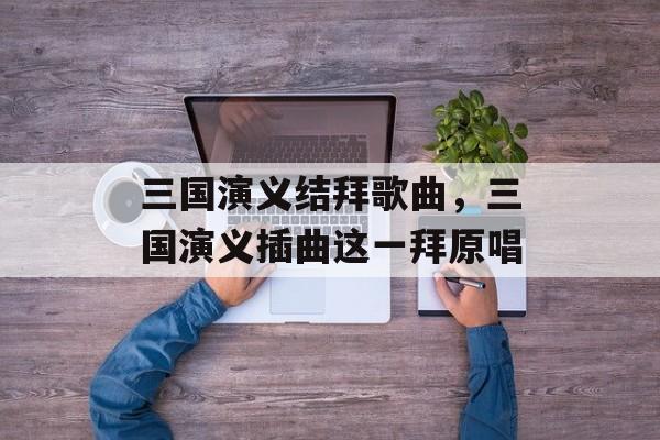 三国演义结拜歌曲，三国演义插曲这一拜原唱-第1张图片-