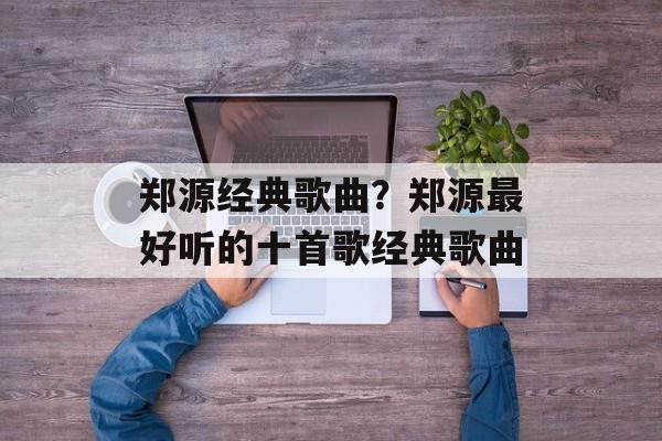 郑源经典歌曲？郑源最好听的十首歌经典歌曲-第1张图片-