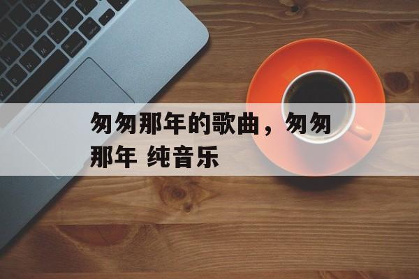 匆匆那年的歌曲，匆匆那年 纯音乐-第1张图片-
