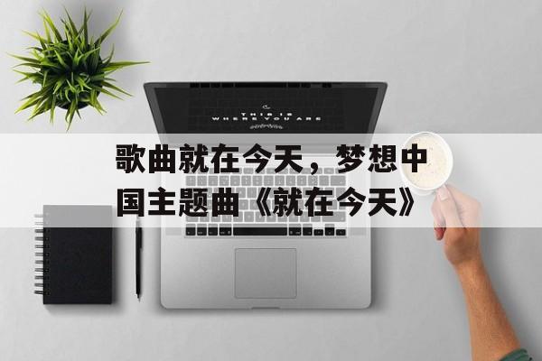 歌曲就在今天，梦想中国主题曲《就在今天》-第1张图片-