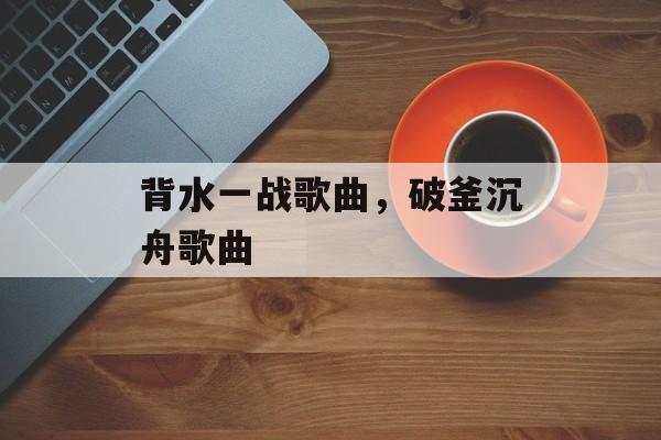 背水一战歌曲，破釜沉舟歌曲-第1张图片-
