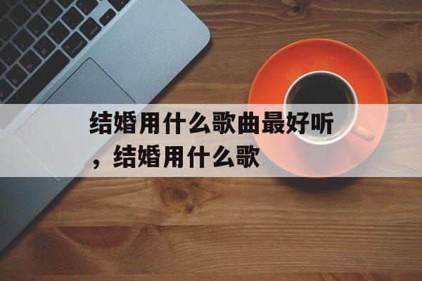 结婚用什么歌曲最好听，结婚用什么歌-第1张图片-