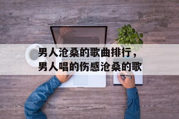 男人沧桑的歌曲排行，男人唱的伤感沧桑的歌-第1张图片-