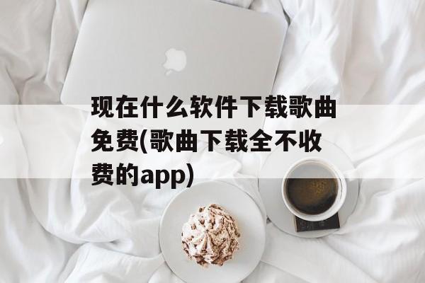 现在什么软件下载歌曲免费(歌曲下载全不收费的app)-第1张图片-