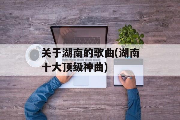 关于湖南的歌曲(湖南十大顶级神曲)-第1张图片-