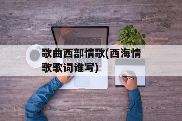 歌曲西部情歌(西海情歌歌词谁写)-第1张图片-