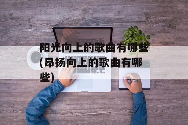 阳光向上的歌曲有哪些(昂扬向上的歌曲有哪些)-第1张图片-
