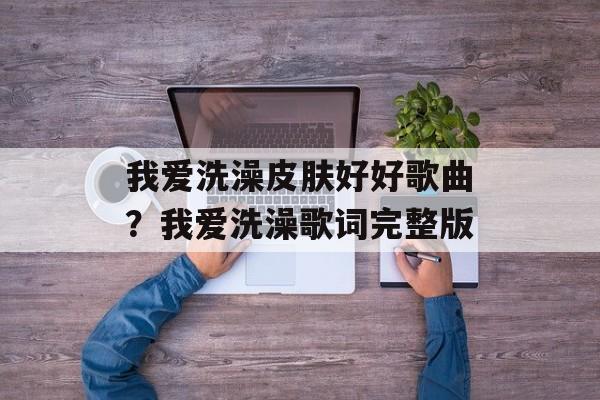 我爱洗澡皮肤好好歌曲？我爱洗澡歌词完整版-第1张图片-