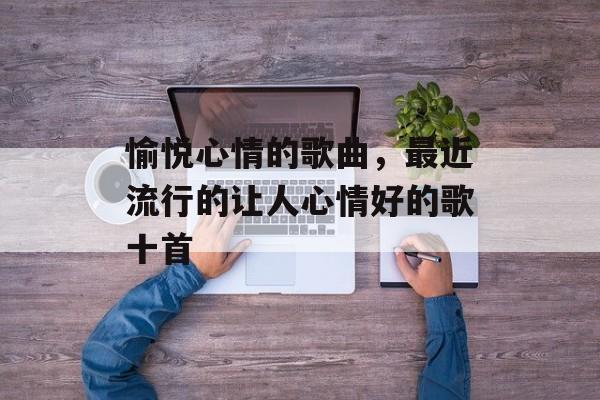 愉悦心情的歌曲，最近流行的让人心情好的歌十首-第1张图片-