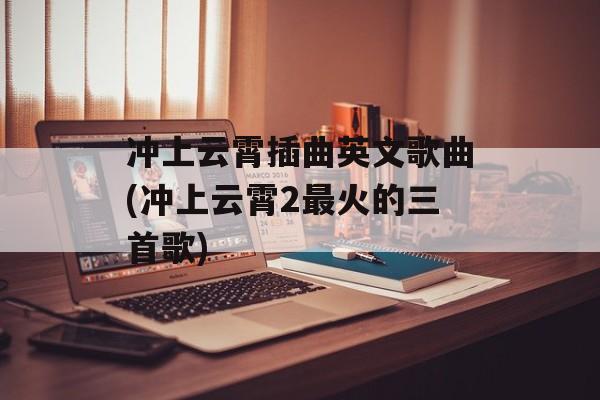 冲上云霄插曲英文歌曲(冲上云霄2最火的三首歌)-第1张图片-