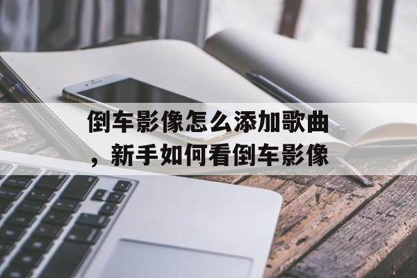 倒车影像怎么添加歌曲，新手如何看倒车影像-第1张图片-