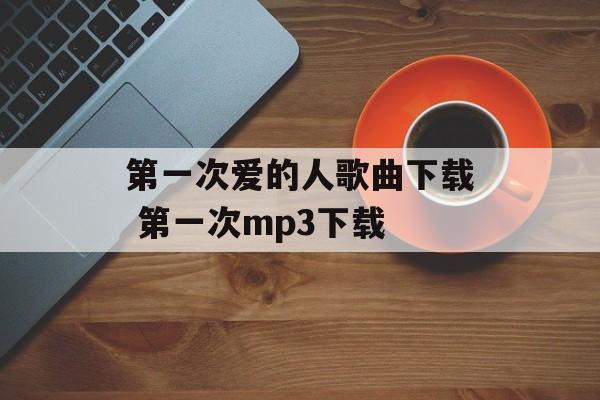 第一次爱的人歌曲下载 第一次mp3下载-第1张图片-