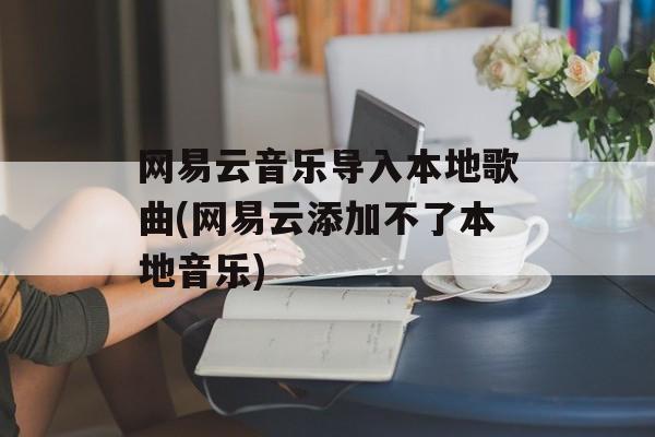 网易云音乐导入本地歌曲(网易云添加不了本地音乐)-第1张图片-