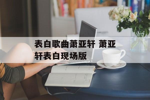 表白歌曲萧亚轩 萧亚轩表白现场版-第1张图片-