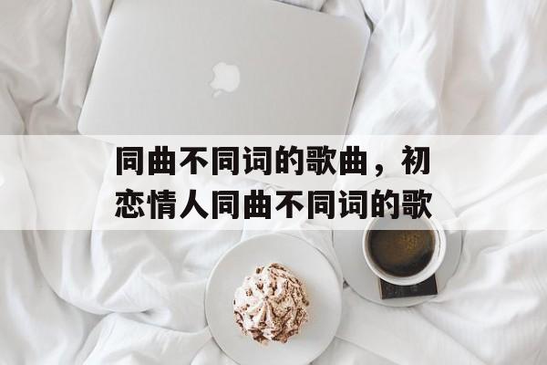 同曲不同词的歌曲，初恋情人同曲不同词的歌-第1张图片-