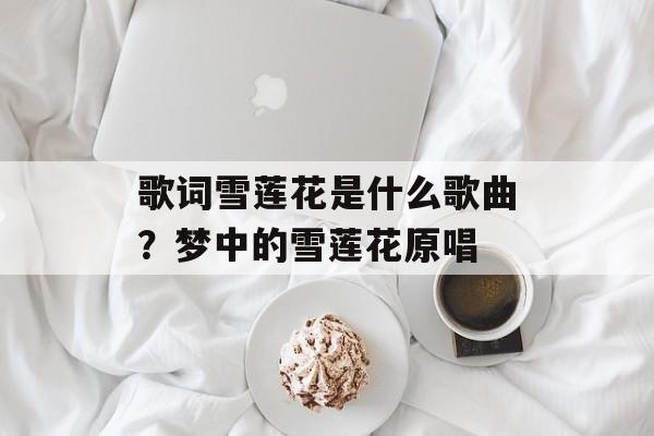 歌词雪莲花是什么歌曲？梦中的雪莲花原唱-第1张图片-