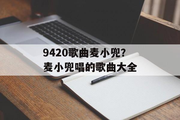 9420歌曲麦小兜？麦小兜唱的歌曲大全-第1张图片-