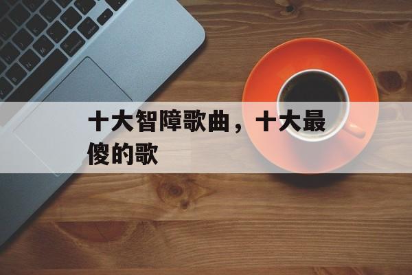 十大智障歌曲，十大最傻的歌-第1张图片-