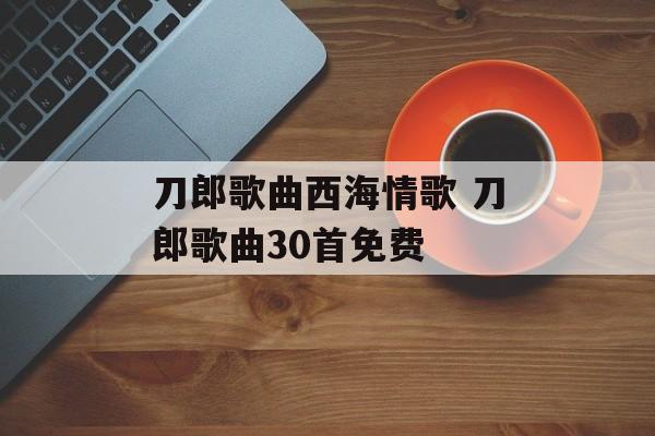 刀郎歌曲西海情歌 刀郎歌曲30首免费-第1张图片-