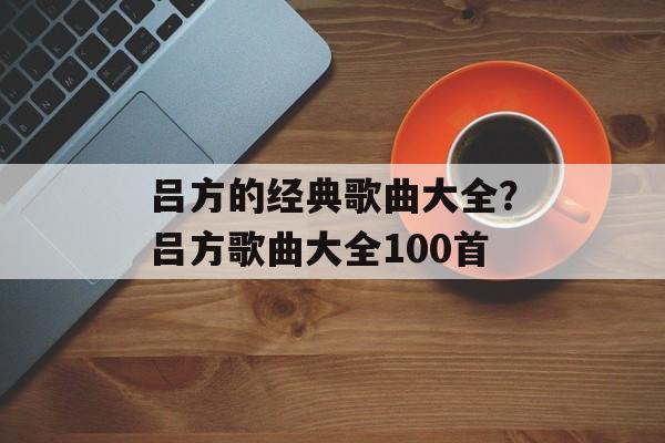 吕方的经典歌曲大全？吕方歌曲大全100首-第1张图片-