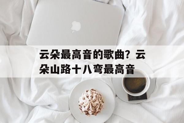 云朵最高音的歌曲？云朵山路十八弯最高音-第1张图片-