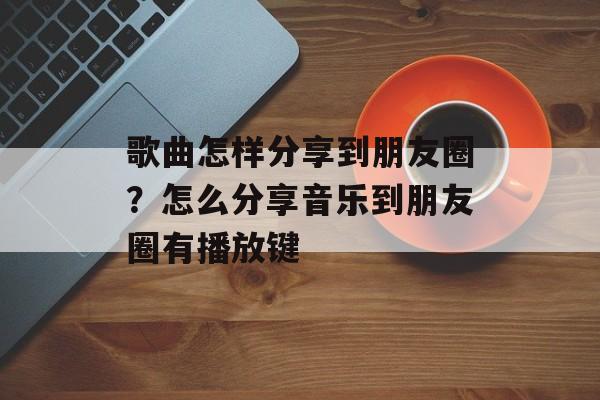 歌曲怎样分享到朋友圈？怎么分享音乐到朋友圈有播放键-第1张图片-