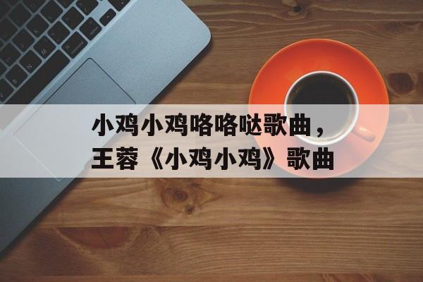 小鸡小鸡咯咯哒歌曲，王蓉《小鸡小鸡》歌曲-第1张图片-