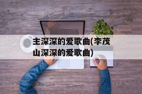 主深深的爱歌曲(李茂山深深的爱歌曲)-第1张图片-