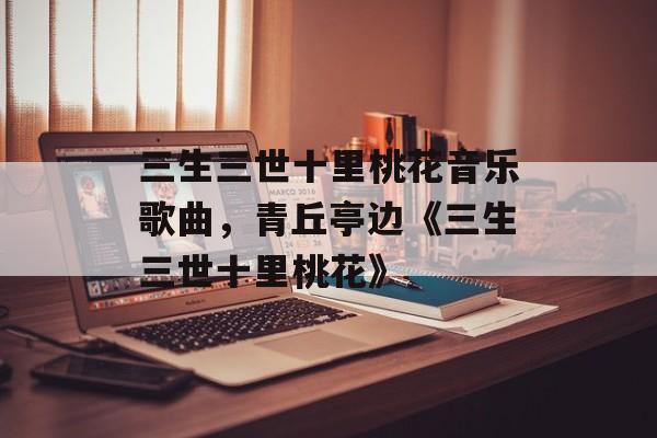 三生三世十里桃花音乐歌曲，青丘亭边《三生三世十里桃花》-第1张图片-