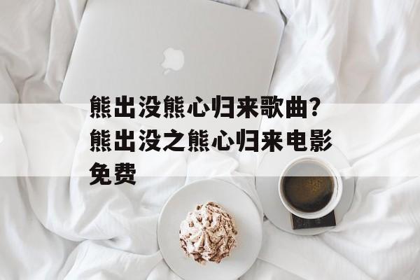 熊出没熊心归来歌曲？熊出没之熊心归来电影免费-第1张图片-