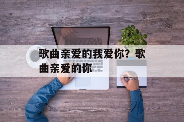 歌曲亲爱的我爱你？歌曲亲爱的你-第1张图片-