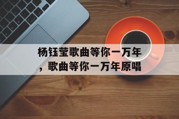 杨钰莹歌曲等你一万年，歌曲等你一万年原唱-第1张图片-