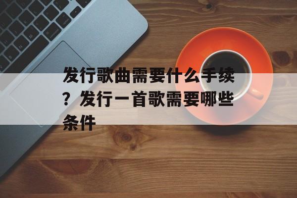 发行歌曲需要什么手续？发行一首歌需要哪些条件-第1张图片-