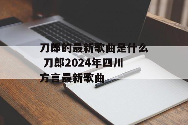 刀郎的最新歌曲是什么 刀郎2024年四川方言最新歌曲-第1张图片-