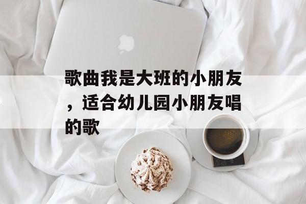 歌曲我是大班的小朋友，适合幼儿园小朋友唱的歌-第1张图片-