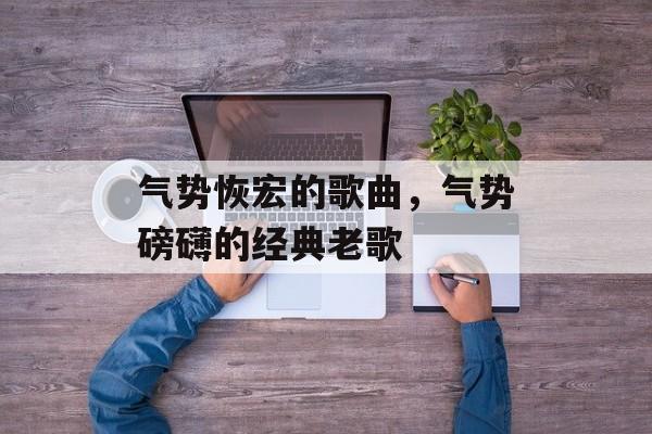 气势恢宏的歌曲，气势磅礴的经典老歌-第1张图片-